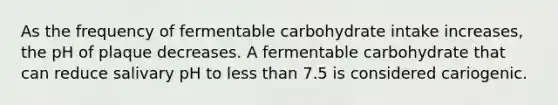 As the frequency of fermentable carbohydrate intake increases, the pH of plaque decreases. A fermentable carbohydrate that can reduce salivary pH to less than 7.5 is considered cariogenic.