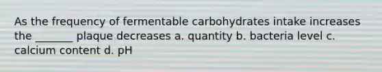 As the frequency of fermentable carbohydrates intake increases the _______ plaque decreases a. quantity b. bacteria level c. calcium content d. pH