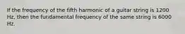 If the frequency of the fifth harmonic of a guitar string is 1200 Hz, then the fundamental frequency of the same string is 6000 Hz.