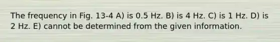 The frequency in Fig. 13-4 A) is 0.5 Hz. B) is 4 Hz. C) is 1 Hz. D) is 2 Hz. E) cannot be determined from the given information.