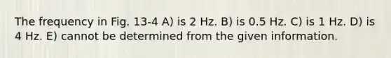 The frequency in Fig. 13-4 A) is 2 Hz. B) is 0.5 Hz. C) is 1 Hz. D) is 4 Hz. E) cannot be determined from the given information.