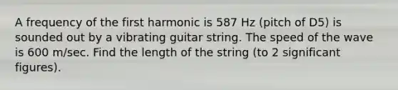 A frequency of the first harmonic is 587 Hz (pitch of D5) is sounded out by a vibrating guitar string. The speed of the wave is 600 m/sec. Find the length of the string (to 2 significant figures).