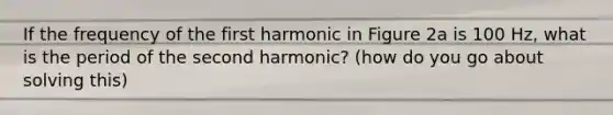 If the frequency of the first harmonic in Figure 2a is 100 Hz, what is the period of the second harmonic? (how do you go about solving this)