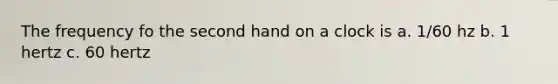 The frequency fo the second hand on a clock is a. 1/60 hz b. 1 hertz c. 60 hertz