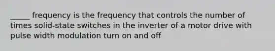 _____ frequency is the frequency that controls the number of times solid-state switches in the inverter of a motor drive with pulse width modulation turn on and off