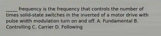 _____ frequency is the frequency that controls the number of times solid-state switches in the inverted of a motor drive with pulse width modulation turn on and off. A. Fundamental B. Controlling C. Carrier D. Following