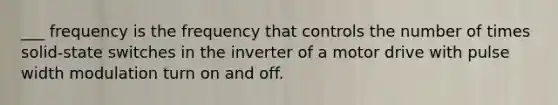 ___ frequency is the frequency that controls the number of times solid-state switches in the inverter of a motor drive with pulse width modulation turn on and off.