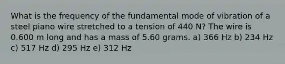 What is the frequency of the fundamental mode of vibration of a steel piano wire stretched to a tension of 440 N? The wire is 0.600 m long and has a mass of 5.60 grams. a) 366 Hz b) 234 Hz c) 517 Hz d) 295 Hz e) 312 Hz