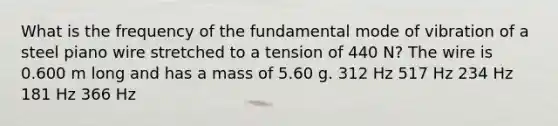 What is the frequency of the fundamental mode of vibration of a steel piano wire stretched to a tension of 440 N? The wire is 0.600 m long and has a mass of 5.60 g. 312 Hz 517 Hz 234 Hz 181 Hz 366 Hz