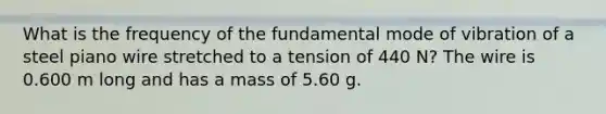 What is the frequency of the fundamental mode of vibration of a steel piano wire stretched to a tension of 440 N? The wire is 0.600 m long and has a mass of 5.60 g.