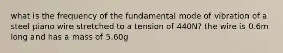 what is the frequency of the fundamental mode of vibration of a steel piano wire stretched to a tension of 440N? the wire is 0.6m long and has a mass of 5.60g