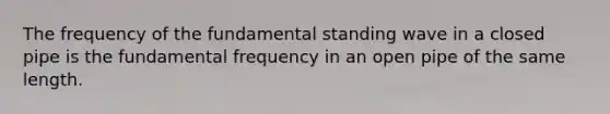 The frequency of the fundamental standing wave in a closed pipe is the fundamental frequency in an open pipe of the same length.