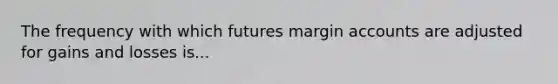 The frequency with which futures margin accounts are adjusted for gains and losses is...