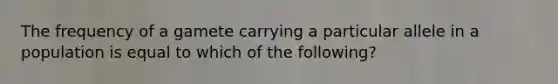 The frequency of a gamete carrying a particular allele in a population is equal to which of the following?