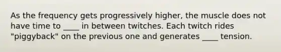 As the frequency gets progressively higher, the muscle does not have time to ____ in between twitches. Each twitch rides "piggyback" on the previous one and generates ____ tension.