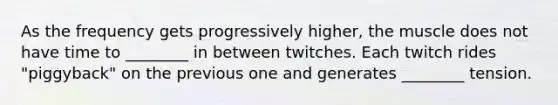 As the frequency gets progressively higher, the muscle does not have time to ________ in between twitches. Each twitch rides "piggyback" on the previous one and generates ________ tension.