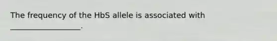 The frequency of the HbS allele is associated with __________________.