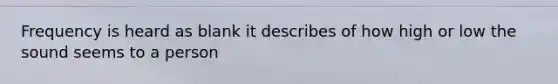 Frequency is heard as blank it describes of how high or low the sound seems to a person