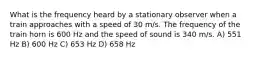 What is the frequency heard by a stationary observer when a train approaches with a speed of 30 m/s. The frequency of the train horn is 600 Hz and the speed of sound is 340 m/s. A) 551 Hz B) 600 Hz C) 653 Hz D) 658 Hz