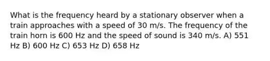 What is the frequency heard by a stationary observer when a train approaches with a speed of 30 m/s. The frequency of the train horn is 600 Hz and the speed of sound is 340 m/s. A) 551 Hz B) 600 Hz C) 653 Hz D) 658 Hz