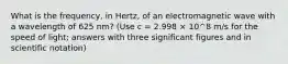 What is the frequency, in Hertz, of an electromagnetic wave with a wavelength of 625 nm? (Use c = 2.998 × 10^8 m/s for the speed of light; answers with three significant figures and in scientific notation)