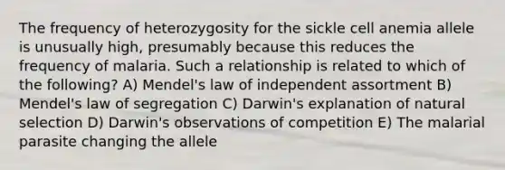 The frequency of heterozygosity for the sickle cell anemia allele is unusually high, presumably because this reduces the frequency of malaria. Such a relationship is related to which of the following? A) Mendel's law of independent assortment B) Mendel's law of segregation C) Darwin's explanation of natural selection D) Darwin's observations of competition E) The malarial parasite changing the allele