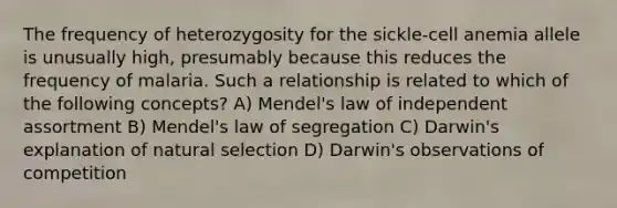 The frequency of heterozygosity for the sickle-cell anemia allele is unusually high, presumably because this reduces the frequency of malaria. Such a relationship is related to which of the following concepts? A) Mendel's <a href='https://www.questionai.com/knowledge/kINZFSgI7v-law-of-independent-assortment' class='anchor-knowledge'>law of independent assortment</a> B) Mendel's law of segregation C) Darwin's explanation of <a href='https://www.questionai.com/knowledge/kAcbTwWr3l-natural-selection' class='anchor-knowledge'>natural selection</a> D) Darwin's observations of competition