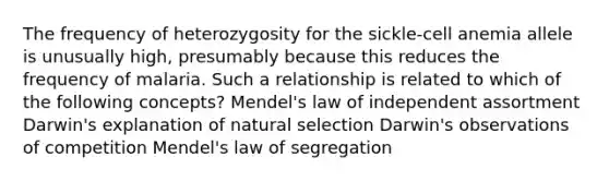 The frequency of heterozygosity for the sickle-cell anemia allele is unusually high, presumably because this reduces the frequency of malaria. Such a relationship is related to which of the following concepts? Mendel's law of independent assortment Darwin's explanation of natural selection Darwin's observations of competition Mendel's law of segregation