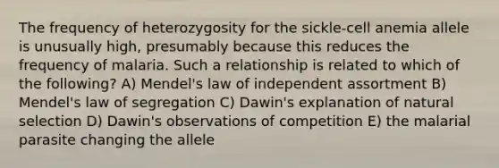 The frequency of heterozygosity for the sickle-cell anemia allele is unusually high, presumably because this reduces the frequency of malaria. Such a relationship is related to which of the following? A) Mendel's law of independent assortment B) Mendel's law of segregation C) Dawin's explanation of natural selection D) Dawin's observations of competition E) the malarial parasite changing the allele