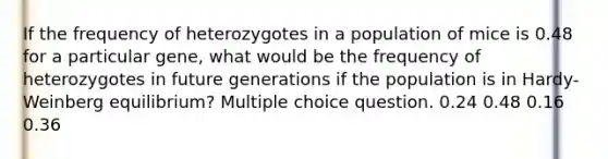 If the frequency of heterozygotes in a population of mice is 0.48 for a particular gene, what would be the frequency of heterozygotes in future generations if the population is in Hardy-Weinberg equilibrium? Multiple choice question. 0.24 0.48 0.16 0.36