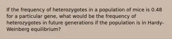 If the frequency of heterozygotes in a population of mice is 0.48 for a particular gene, what would be the frequency of heterozygotes in future generations if the population is in Hardy-Weinberg equilibrium?