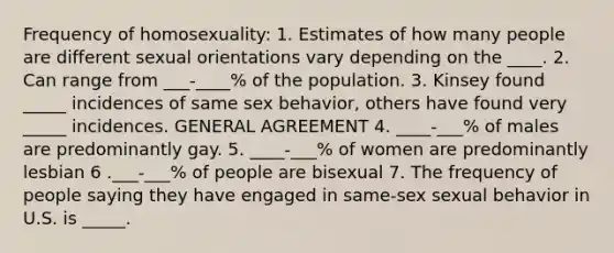 Frequency of homosexuality: 1. Estimates of how many people are different sexual orientations vary depending on the ____. 2. Can range from ___-____% of the population. 3. Kinsey found _____ incidences of same sex behavior, others have found very _____ incidences. GENERAL AGREEMENT 4. ____-___% of males are predominantly gay. 5. ____-___% of women are predominantly lesbian 6 .___-___% of people are bisexual 7. The frequency of people saying they have engaged in same-sex sexual behavior in U.S. is _____.