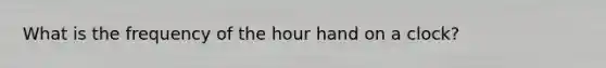 What is the frequency of the <a href='https://www.questionai.com/knowledge/koekCkgTQC-hour-hand' class='anchor-knowledge'>hour hand</a> on a clock?