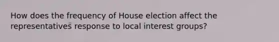 How does the frequency of House election affect the representatives response to local interest groups?