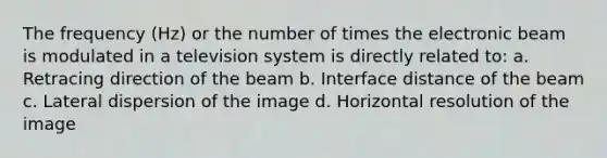 The frequency (Hz) or the number of times the electronic beam is modulated in a television system is directly related to: a. Retracing direction of the beam b. Interface distance of the beam c. Lateral dispersion of the image d. Horizontal resolution of the image