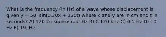 What is the frequency (in Hz) of a wave whose displacement is given y = 50. sin(0.20x + 120t),where x and y are in cm and t in seconds? A) 120 2π square root Hz B) 0.120 kHz C) 0.5 Hz D) 10 Hz E) 19. Hz