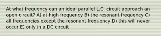 At what frequency can an ideal parallel L.C. circuit approach an open circuit? A) at high frequency B) the resonant frequency C) all frequencies except the resonant frequency D) this will never occur E) only in a DC circuit