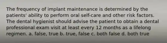 The frequency of implant maintenance is determined by the patients' ability to perform oral self-care and other risk factors. The dental hygienist should advise the patient to obtain a dental professional exam visit at least every 12 months as a lifelong regimen. a. false, true b. true, false c. both false d. both true