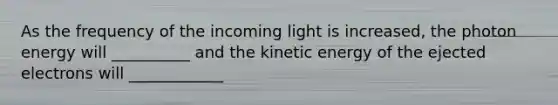 As the frequency of the incoming light is increased, the photon energy will __________ and the kinetic energy of the ejected electrons will ____________