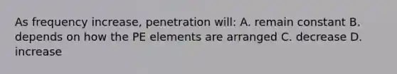 As frequency increase, penetration will: A. remain constant B. depends on how the PE elements are arranged C. decrease D. increase