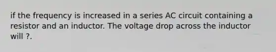 if the frequency is increased in a series AC circuit containing a resistor and an inductor. The voltage drop across the inductor will ?.