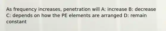 As frequency increases, penetration will A: increase B: decrease C: depends on how the PE elements are arranged D: remain constant