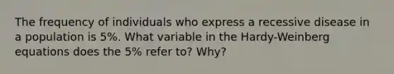 The frequency of individuals who express a recessive disease in a population is 5%. What variable in the Hardy-Weinberg equations does the 5% refer to? Why?