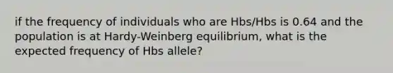 if the frequency of individuals who are Hbs/Hbs is 0.64 and the population is at Hardy-Weinberg equilibrium, what is the expected frequency of Hbs allele?