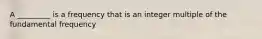 A _________ is a frequency that is an integer multiple of the fundamental frequency