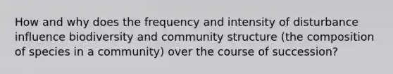 How and why does the frequency and intensity of disturbance influence biodiversity and community structure (the composition of species in a community) over the course of succession?