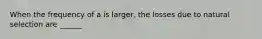 When the frequency of a is larger, the losses due to natural selection are ______