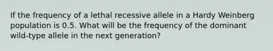 If the frequency of a lethal recessive allele in a Hardy Weinberg population is 0.5. What will be the frequency of the dominant wild-type allele in the next generation?