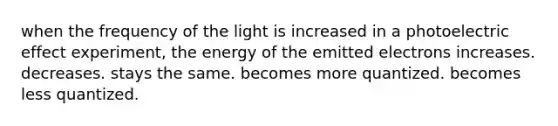 when the frequency of the light is increased in a photoelectric effect experiment, the energy of the emitted electrons increases. decreases. stays the same. becomes more quantized. becomes less quantized.