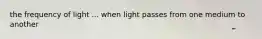 the frequency of light ... when light passes from one medium to another